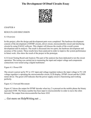 The Development Of Dtmf Circuits Essay
CHAPTER 4
RESULTS AND DISCUSSION
4.1 Overview
In this project, after the design and development parts were completed. The hardware development
consists of the development of DTMF circuits, driver circuit, microcontroller circuit and interfacing
circuits by using EAGLE software. This chapter will discuss the results of the overall system
development and its analysis. The result is discussed into two parts; the hardware development and
accuracy of the system. These results have been analyzed in order to improve the system performance
in future work. Also show the result of the project in the prototype.
4.2 Circuit Testing Result and Analysis This part of the analysis has been dedicated to test the circuit
operation. The testing was carried out to measuring the input and output voltage and components
connections were tested using a digital multimeter.
Figure 4.1: Power ON
The circuit is power up by 9V to 12V input and voltage regulator reduces the input voltage to 5V. LM
voltage regulator is operating the microcontroller circuit, LCD display, DTMF circuit and the L298N
motor driver. The green LED indicates that the power supply circuit is functioning and working
perfectly.
Figure 4.2: Forward Movement
Figure 4.2 shows the output for DTMF decoder when key 2 is pressed on the mobile phone the binary
equivalent 0100. The binary number has been input to microcontroller in order to move the robot
forward. The output from microcontroller has been 1010
... Get more on HelpWriting.net ...
 