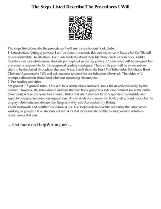 The Steps Listed Describe The Procedures I Will
The steps listed describe the procedures I will use to implement book clubs:
1. Introduction Setting a purpose I will explain to students that our objective in book club for 7th will
be accountability. To illustrate, I will ask students about their literature circle experiences. Unlike
literature circles (which many students participated in during grades 3 5), no roles will be assigned but
everyone is responsible for the reciprocal reading strategies. These strategies will be on an anchor
chart to be displayed throughout the year. Next, I will show the brief YouTube video 8th Grade Book
Club and Accountable Talk and ask students to describe the behaviors observed. The video will
prompt a discussion about book club our upcoming discussions.
2. Pre reading activities
Set ground 3 5 ground rules. This will be a whole class endeavor, not a list developed solely by the
teacher. However, the rules should indicate that the book group is a safe environment (as is the entire
classroom) where everyone has a voice. Rules that alert students to be respectful, responsible and
agree to disagree are common suggestions. Allow students to make the book club ground rules chart to
display. Distribute and discuss the Responsibility and Accountability Rubric.
Teach teamwork and conflict resolution skills. Use notecards to describe scenarios that arise when
working in groups. Have students act out skits that demonstrate problems and possible solutions.
Some issues that can
... Get more on HelpWriting.net ...
 