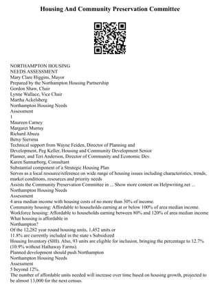 Housing And Community Preservation Committee
NORTHAMPTON HOUSING
NEEDS ASSESSMENT
Mary Clare Higgins, Mayor
Prepared by the Northampton Housing Partnership
Gordon Shaw, Chair
Lynne Wallace, Vice Chair
Martha Ackelsberg
Northampton Housing Needs
Assessment
1
Maureen Carney
Margaret Murray
Richard Abuza
Betsy Siersma
Technical support from Wayne Feiden, Director of Planning and
Development, Peg Keller, Housing and Community Development Senior
Planner, and Teri Anderson, Director of Community and Economic Dev.
Karen Sunnarborg, Consultant
Substantial component of a Strategic Housing Plan
Serves as a local resource/reference on wide range of housing issues including characteristics, trends,
market conditions, resources and priority needs
Assists the Community Preservation Committee in ... Show more content on Helpwriting.net ...
Northampton Housing Needs
Assessment
4 area median income with housing costs of no more than 30% of income.
Community housing: Affordable to households earning at or below 100% of area median income.
Workforce housing: Affordable to households earning between 80% and 120% of area median income
What housing is affordable in
Northampton?
Of the 12,282 year round housing units, 1,452 units or
11.8% are currently included in the state s Subsidized
Housing Inventory (SHI). Also, 93 units are eligible for inclusion, bringing the percentage to 12.7%
(10.9% without Hathaway Farms).
Planned development should push Northampton
Northampton Housing Needs
Assessment
5 beyond 12%.
The number of affordable units needed will increase over time based on housing growth, projected to
be almost 13,000 for the next census.
 