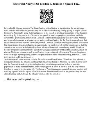 Rhetorical Analysis Of Lyndon B. Johnson s Speech The...
In Lyndon B. Johnson s speech The Great Society he is effective in showing that the society must
work to build and achieve a great society. He is effective in showing this by giving examples of how
to improve America by using rhetorical devices in his speech to create envisionments of the future in
the society. By doing this he is effective in his speech to motivate people to participate and help
develop this great society. In Lyndon B. Johnson s speech the language he uses shows that America
can be greatly improved to achieve a great society. A Great Society for the American people and their
fellow men elsewhere was the vision of Lyndon B. Johnson. Johnson is telling the citizens of America
that he envisions America to become a great society. He wants to work on the weaknesses so that the
American society can be fully developed and advanced in the quick developing world. The Great
Society program became Johnson s agenda for Congress in January 1965: aid to education, attack on
disease, Medicare, urban renewal, beautification, conservation, development of depressed regions, a
wide scale fight against poverty, control and prevention of crime and delinquency, removal ... Show
more content on Helpwriting.net ...
So in the next 40 years we must re build the entire urban United States. This shows that Johnson is
using ethos to unite the citizens and have them realize the future of America. He wants them to know
that the future of America is going to begin with a population growth and he has to unite the
population to make them realize this. Men come together in cities in order to live, but they remain
together in order to live the good life. The future of America depends on people coming together and
working together to build a good life which is what Johnson envisioned in his great society. He uses
ethos to create unity between the citizens which is why his speech is
... Get more on HelpWriting.net ...
 