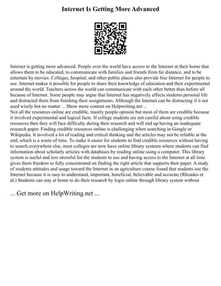 Internet Is Getting More Advanced
Internet is getting more advanced. People over the world have access to the Internet at their home that
allows them to be educated, to communicate with families and friends from far distance, and to be
entertain by movies. Colleges, hospital, and other public places also provide free Internet for people to
use. Internet makes it possible for people to share their knowledge of education and their experimental
around the world. Teachers across the world can communicate with each other better than before all
because of Internet. Some people may argue that Internet has negatively effects students personal life
and distracted them from finishing their assignments. Although the Internet can be distracting if it not
used wisely but no matter ... Show more content on Helpwriting.net ...
Not all the resources online are credible, mainly people opinion but most of them are credible because
it involved experimental and logical facts. If college students are not careful about using credible
resources then they will face difficulty during their research and will end up having an inadequate
research paper. Finding credible resources online is challenging when searching in Google or
Wikipedia. It involved a lot of reading and critical thinking and the articles may not be reliable at the
end, which is a waste of time. To make it easier for students to find credible resources without having
to search everywhere else, most colleges are now have online library systems where students can find
information about scholarly articles with databases by reading online using a computer. This library
system is useful and less stressful for the students to use and having access to the Internet at all time
gives them freedom to fully concentrated on finding the right article that supports their paper. A study
of students attitudes and usage toward the Internet in an agriculture course found that students use the
Internet because it is easy to understand, important, beneficial, believable and accurate (Rhoades et
al.) Students can stay at home to do their research by login online through library system without
... Get more on HelpWriting.net ...
 