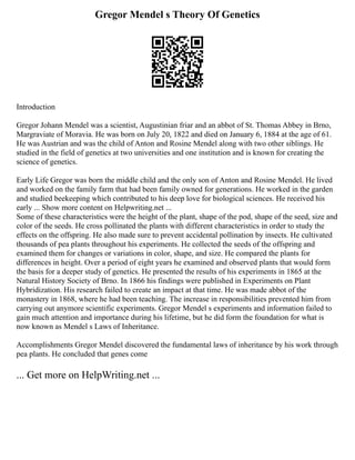 Gregor Mendel s Theory Of Genetics
Introduction
Gregor Johann Mendel was a scientist, Augustinian friar and an abbot of St. Thomas Abbey in Brno,
Margraviate of Moravia. He was born on July 20, 1822 and died on January 6, 1884 at the age of 61.
He was Austrian and was the child of Anton and Rosine Mendel along with two other siblings. He
studied in the field of genetics at two universities and one institution and is known for creating the
science of genetics.
Early Life Gregor was born the middle child and the only son of Anton and Rosine Mendel. He lived
and worked on the family farm that had been family owned for generations. He worked in the garden
and studied beekeeping which contributed to his deep love for biological sciences. He received his
early ... Show more content on Helpwriting.net ...
Some of these characteristics were the height of the plant, shape of the pod, shape of the seed, size and
color of the seeds. He cross pollinated the plants with different characteristics in order to study the
effects on the offspring. He also made sure to prevent accidental pollination by insects. He cultivated
thousands of pea plants throughout his experiments. He collected the seeds of the offspring and
examined them for changes or variations in color, shape, and size. He compared the plants for
differences in height. Over a period of eight years he examined and observed plants that would form
the basis for a deeper study of genetics. He presented the results of his experiments in 1865 at the
Natural History Society of Brno. In 1866 his findings were published in Experiments on Plant
Hybridization. His research failed to create an impact at that time. He was made abbot of the
monastery in 1868, where he had been teaching. The increase in responsibilities prevented him from
carrying out anymore scientific experiments. Gregor Mendel s experiments and information failed to
gain much attention and importance during his lifetime, but he did form the foundation for what is
now known as Mendel s Laws of Inheritance.
Accomplishments Gregor Mendel discovered the fundamental laws of inheritance by his work through
pea plants. He concluded that genes come
... Get more on HelpWriting.net ...
 