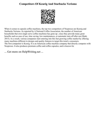 Competitors Of Keurig And Starbucks Verismo
When it comes to capsule coffee machines, the top two competitors of Nespresso are Keurig and
Starbucks Verismo. As reported by A National Coffee Association, the number of American
households that own single serve coffee machines has gone up ; since they provide many great
benefits such as ease of use, time saving, low maintenances, or automatic turn off after use (Shah,
2015). As a result, various companies start entering into this fast growing coffee market by offering
many machines different in designs and quality features to target this trend s consumers.
The first competitor is Keurig. It is an American coffee machine company that directly competes with
Nespresso. It also produces premium coffee and coffee capsules; and is known for
... Get more on HelpWriting.net ...
 