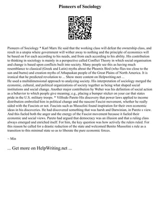 Pioneers of Sociology
Pioneers of Sociology * Karl Marx He said that the working class will defeat the ownership class, and
result in a utopia where government will wither away to nothing and the principle of economics will
be based on For each according to his needs, and from each according to his ability. His contribution
to thinking in sociology is mainly in a perspective called Conflict Theory in which social organisation
and change is based upon conflicts built into society. Many people see this as having much
resemblance to classical (Greek and Latin) myths about the Phoenix Bird (who flies too close to the
sun and burns) and creation myths of Athapaskan people of the Great Plains of North America. It is
ironical that he predicted revolution to ... Show more content on Helpwriting.net ...
He used a multidimensional approach to analyzing society. His interpretation of sociology merged the
economic, cultural, and political organizations of society together as being what shaped social
institutions and social change. Another major contribution by Weber was his definition of social action
as a behavior to which people give meaning; e.g., placing a bumper sticker on your car that states
pride in the U.S. military troops. * Vilfredo Pareto His discovery that power laws applied to income
distribution embroiled him in political change and the nascent Fascist movement, whether he really
sided with the Fascists or not. Fascists such as Mussolini found inspiration for their own economic
ideas in his discoveries. He had discovered something that was harsh and Darwinian, in Pareto s view.
And this fueled both the anger and the energy of the Fascist movement because it fueled their
economic and social views. Pareto had argued that democracy was an illusion and that a ruling class
always emerged and enriched itself. For him, the key question was how actively the rulers ruled. For
this reason he called for a drastic reduction of the state and welcomed Benito Mussolini s rule as a
transition to this minimal state so as to liberate the pure economic forces.
~ Min
... Get more on HelpWriting.net ...
 