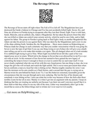 The Revenge Of Seven
The Revenge of Seven starts off right where The Fall of Five left off. The Mogadorians have just
destroyed the Garde s hideout in Chicago and Five has just accidently killed Eight. Seven, Six, and
Nine are all down in Florida trying to recuperate after they lost their friend, Eight. Four is with Sam,
Sarah, Malcolm, and an unlikely ally, Adam a Mogadorian. He has taken the powers from One after
she was killed so Adam can control some seismic activity, which he used to save John, and to fight
against his father. The group in Florida is going back to find Eight s body so another Mogadorian like
Adam can take his powers to use against them. Ella was taken by the Mogadorians and is now in one
of the ships orbiting Earth. Setrákus Ra, the Mogadorian ... Show more content on Helpwriting.net ...
Pittacus made her change in such a dramatic way that you couldn t misconstrue what he was going for.
Seven is now the type of girl that if you say one thing wrong or out of place she will give you a death
stare telling you not to ever make that mistake ever again. This all changed when out of a rash mistake
Five stabbed Eight trying to get to Nine. When Eight was killed Seven felt like a part of her was
ripped away never to return. Which led to the change in Seven that even allowed her to rip Five s eye
out with an icicle. In this moment of loss Seven has seemed to have gained the new legacy of
controlling the temp to lower it enough to freeze or even to control the ice and water itself. It was
never clearly explained what she can all do with this new found power, but one thing is clear, she is no
longer the girl who will sit back and watch the fight unfold. This is never more prevenient then when
Seven confronts a man at a local bar who is hitting on her: Marina roughly snatches his wrist. I can
hear the moisture on his arm crackle as it flash freezes, and a second later the guy is crying out as
Marina twists his arm behind his back (Lore 71). I see this behavior extremely reasonable given the
circumstances that she was put through and is now enduring. She lost the boy of her dreams and
somebody is now hitting on her. I also can relate her in this way because of how she feels after these
terrible events hit her all at once. Mainly it is when I get into an argument with my parents. I keep on
thinking that they are treating me unfairly just because I am there son and I convince myself that it is
there fault or that they refuse to see my side of the story. Either way immediately after I get in the
mood that as soon as the littlest things start to irritate me I over react to it (it usually
... Get more on HelpWriting.net ...
 
