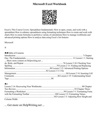 Microsoft Excel Workbook
Excel e This Course Covers: Spreadsheet fundamentals: How to open, create, and work with a
spreadsheet How to enhance spreadsheets using formatting techniques How to create and work with
charts How to create formulas to perform a variety of calculations How to manage workbooks and
advanced printing options How to analyze data using Excel s list features
Microsoft
®
Table of Contents
Introduction .......................................................................................................................... 7 Chapter
One: The Fundamentals...................................................................................... 11 Lesson 1 1: Starting
... Show more content on Helpwriting.net ...
do, Redo, and Repeat ........................................................................76 Lesson 2 10: Checking Your
Spelling .................................................................................78 Lesson 2 11: Finding and Replacing
Information ...............................................................80 Lesson 2 12: Advanced Printing Options
............................................................................82 Lesson 2 13: File
Management............................................................................................84 Lesson 2 14: Inserting Cell
Comments ...............................................................................86 Lesson 2 15: Understanding Smart
Tags .............................................................................88
4
Lesson 2 16: Recovering Your Workbooks .........................................................................90 Chapter
Two Review............................................................................................................92 Chapter Three:
Formatting a Worksheet .....................................................................99 Lesson 3 1: Formatting Fonts
with the Formatting Toolbar ..............................................100 Lesson 3 2: Formatting Values
..........................................................................................102 Lesson 3 3: Adjusting Row Height and
Column Width
... Get more on HelpWriting.net ...
 