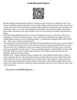 Foals Research Papers
♣ Foals 4:00pm, Samsung Quite possibly on of the best concerts I have ever attended, Foals is one
band you definitely need to make time to see on Friday. Being a solid indie band, Foals concerts have
a truly rock concert feel. The amount of energy and the explosion of sound Foal s puts into their more
rock heavy tracks is a true gift. Look forward to performances from their latest album, What Went
Down such as Mountain at my Gates and Birch Tree as well as classics like Inhaler and Red Socks
Pugie.
♣ PVRIS 4:30pm, BMI Being able to fit in on Vans Warped Tour just as well as they will fit in at
Lollapalooza, PVRIS electronic alternative rock sound has led to the bands mass appeal. From 9.2
million Spotify streams, as well as reaching number 1 on Billboard s Emerging Artists chart, PVRIS
has ... Show more content on Helpwriting.net ...
The young pop/r b artisit nehind the radio smash hit Here has broken on to the music scene in the past
year. Her debut album Know It All is a showcase of not only her songwriting abilities but her vocal
skills as well. Cara s melodically smooth voice makes the personal lyrics in many of her songs that
much more impactful. Overdose and I m Yours sound like instant love song/heartbreak classics while
Four Pink Walls sounds like it could come straight off a TLC album. Cara is an artist you will
definitely regret not seeing on Friday.
♣ Miike Snow 7:00pm, Lakeshore Being a longtime fan, I am thrilled that Miike Snow is back in
action and better than ever. The indie pop/electronic is touring after the success of their third studio
release titled iii which was released this past year. Miike Snow s pop sound isn t steady with every
track, with some sounding more somber and tenser than others. I have always enjoyed Miike Snow
because all of their songs have something unique about them, which will surely make the concert that
much more fun to
... Get more on HelpWriting.net ...
 