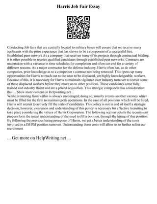 Harris Job Fair Essay
Conducting Job fairs that are centrally located to military bases will ensure that we receive many
applicants with the prior experience that has shown to be a component of a successful hire.
Established peer network As a company that receives many of its projects through contractual bidding,
it is often possible to receive qualified candidates through established peer networks. Contracts are
undertaken with a variance in time schedules for completion and often can end for a variety of
different reasons. As a major contractor for the defense industry, Harris often has, as do other
companies, prior knowledge as to a competitor s contract not being renewed. This opens up many
opportunities for Harris to reach out to the soon to be displaced, yet highly knowledgeable, workers.
Because of this, it is necessary for Harris to maintain vigilance over industry turnover to recruit some
of these displaced workers before they move on to other positions. These candidates come fully
trained and industry fluent and are a prized acquisition. This strategic component has consideration
that ... Show more content on Helpwriting.net ...
While promoting from within is always encouraged, doing so, usually creates another vacancy which
must be filled for the firm to maintain peak operations. In the case of all positions which will be hired,
Harris will recruit to actively fill the slate of candidates. This policy is not in and of itself a strategic
decision, however, awareness and understanding of this policy is necessary for effective recruiting to
take place considering the values of Harris Corporation. The following section details the recruitment
process form the initial understanding of the need to fill a position, through the hiring of that position.
By following the previous hiring processes of Harris, we get a better understanding of the costs
involved in a IM PM position turnover. Understanding these costs will allow us to further refine our
recruitment
... Get more on HelpWriting.net ...
 