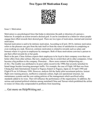 Two Types Of Motivation Essay
Issue 1: Motivation
Motivation is a psychological force that helps to determine the path or direction of a person s
behavior. It compels an action toward a desired goal. It can be considered as a behavior where people
engage their effort towards their desired goal. There are two types of motivation, internal and external
motivation.
Internal motivation is said to be intrinsic motivation. According to (Carol, 2013), intrinsic motivation
refers to the pleasure one gets from the task itself or from the sense of satisfaction in completing or
even working on a task. However, extrinsic motivation is related to rewards such as salary and
bonuses where it is given to employees by managers. Both of these motivations convince a person to
put their effort towards his or her goals.
Back in the past, China Airlines expects their employees to be loyal to their company even there are
better offers from other airlines. But now, employees like to switch their job to other companies. It has
become a big problem to the company. Praweena ... Show more content on Helpwriting.net ...
(CAL). The trouble was attributed to its poor safety record in the 1990s that severely tarnished its
brand image besides lowering passenger traffic. For example, the case of Flight 140 that was from
Chiang Kai shek International Airport to Nagoya Airport in Nagoya, Japan on 26 April 1994 and
Flight 676 on 16 February 1998. However, analysts felt the faulty pilot recruitment policies, lenient
flight crew training process, ineffective corporate culture, high cost operational structure, lax
maintenance systems and the cost cutting policies of the management which sacrificed safety
standards added to its woes. That will influence the performance of the organization. In addition, the
serious and strained political relations among mainland China and Taiwan which prohibited the airline
to routes in China only compounded its problems from launching
... Get more on HelpWriting.net ...
 