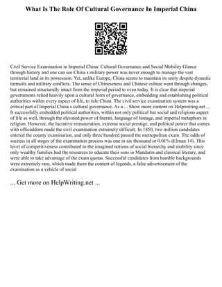 What Is The Role Of Cultural Governance In Imperial China
Civil Service Examination in Imperial China: Cultural Governance and Social Mobility Glance
through history and one can see China s military power was never enough to manage the vast
territorial land in its possession. Yet, unlike Europe, China seems to maintain its unity despite dynastic
turmoils and military conflicts. The sense of Chineseness and Chinese culture went through changes,
but remained structurally intact from the imperial period to even today. It is clear that imperial
governments relied heavily upon a cultural form of governance, embedding and establishing political
authorities within every aspect of life, to rule China. The civil service examination system was a
critical part of Imperial China s cultural governance. As a ... Show more content on Helpwriting.net ...
It successfully embedded political authorities, within not only political but social and religious aspect
of life as well, through the elevated power of literati, language of lineage, and imperial metaphors in
religion. However, the lucrative remuneration, extreme social prestige, and political power that comes
with officialdom made the civil examination extremely difficult. In 1850, two million candidates
entered the county examination, and only three hundred passed the metropolitan exam. The odds of
success in all stages of the examination process was one in six thousand or 0.01% (Elman 14). This
level of competitiveness contributed to the imagined notions of social hierarchy and mobility since
only wealthy families had the resources to educate their sons in Mandarin and classical literary, and
were able to take advantage of the exam quotas. Successful candidates from humble backgrounds
were extremely rare, which made them the content of legends, a false advertisement of the
examination as a vehicle of social
... Get more on HelpWriting.net ...
 
