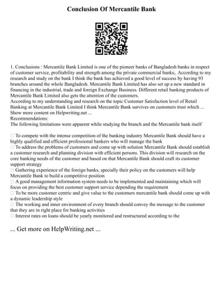 Conclusion Of Mercantile Bank
1. Conclusions : Mercantile Bank Limited is one of the pioneer banks of Bangladesh banks in respect
of customer service, profitability and strength among the private commercial banks;. According to my
research and study on the bank I think the bank has achieved a good level of success by having 93
branches around the whole Bangladesh. Mercantile Bank Limited has also set up a new standard in
financing in the industrial, trade and foreign Exchange Business. Different retail banking products of
Mercantile Bank Limited also gets the attention of the customers.
According to my understanding and research on the topic Customer Satisfaction level of Retail
Banking at Mercantile Bank Limited I think Mercantile Bank survives on customers trust which ...
Show more content on Helpwriting.net ...
Recommendations:
The following limitations were apparent while studying the branch and the Mercantile bank itself
 To compete with the intense competition of the banking industry Mercantile Bank should have a
highly qualified and efficient professional bankers who will manage the bank
 To address the problems of customers and come up with solution Mercantile Bank should establish
a customer research and planning division with efficient persons. This division will research on the
core banking needs of the customer and based on that Mercantile Bank should craft its customer
support strategy
 Gathering experience of the foreign banks, specially their policy on the customers will help
Mercantile Bank to build a competitive position
 A good management information system needs to be implemented and maintaining which will
focus on providing the best customer support service depending the requirement
 To be more customer centric and give value to the customers mercantile bank should come up with
a dynamic leadership style
 The working and inner environment of every branch should convey the message to the customer
that they are in right place for banking activities
 Interest rates on loans should be yearly monitored and restructured according to the
... Get more on HelpWriting.net ...
 