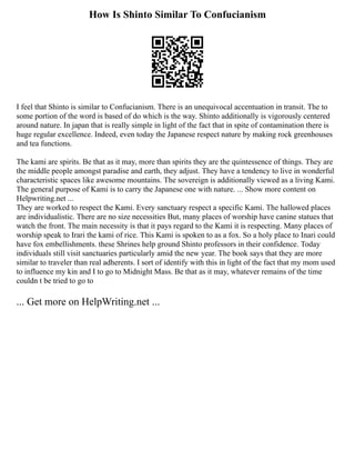 How Is Shinto Similar To Confucianism
I feel that Shinto is similar to Confucianism. There is an unequivocal accentuation in transit. The to
some portion of the word is based of do which is the way. Shinto additionally is vigorously centered
around nature. In japan that is really simple in light of the fact that in spite of contamination there is
huge regular excellence. Indeed, even today the Japanese respect nature by making rock greenhouses
and tea functions.
The kami are spirits. Be that as it may, more than spirits they are the quintessence of things. They are
the middle people amongst paradise and earth, they adjust. They have a tendency to live in wonderful
characteristic spaces like awesome mountains. The sovereign is additionally viewed as a living Kami.
The general purpose of Kami is to carry the Japanese one with nature. ... Show more content on
Helpwriting.net ...
They are worked to respect the Kami. Every sanctuary respect a specific Kami. The hallowed places
are individualistic. There are no size necessities But, many places of worship have canine statues that
watch the front. The main necessity is that it pays regard to the Kami it is respecting. Many places of
worship speak to Irari the kami of rice. This Kami is spoken to as a fox. So a holy place to Inari could
have fox embellishments. these Shrines help ground Shinto professors in their confidence. Today
individuals still visit sanctuaries particularly amid the new year. The book says that they are more
similar to traveler than real adherents. I sort of identify with this in light of the fact that my mom used
to influence my kin and I to go to Midnight Mass. Be that as it may, whatever remains of the time
couldn t be tried to go to
... Get more on HelpWriting.net ...
 