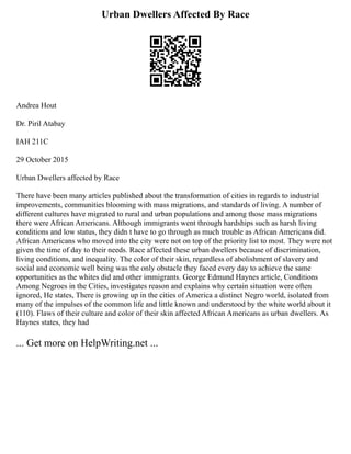 Urban Dwellers Affected By Race
Andrea Hout
Dr. Piril Atabay
IAH 211C
29 October 2015
Urban Dwellers affected by Race
There have been many articles published about the transformation of cities in regards to industrial
improvements, communities blooming with mass migrations, and standards of living. A number of
different cultures have migrated to rural and urban populations and among those mass migrations
there were African Americans. Although immigrants went through hardships such as harsh living
conditions and low status, they didn t have to go through as much trouble as African Americans did.
African Americans who moved into the city were not on top of the priority list to most. They were not
given the time of day to their needs. Race affected these urban dwellers because of discrimination,
living conditions, and inequality. The color of their skin, regardless of abolishment of slavery and
social and economic well being was the only obstacle they faced every day to achieve the same
opportunities as the whites did and other immigrants. George Edmund Haynes article, Conditions
Among Negroes in the Cities, investigates reason and explains why certain situation were often
ignored, He states, There is growing up in the cities of America a distinct Negro world, isolated from
many of the impulses of the common life and little known and understood by the white world about it
(110). Flaws of their culture and color of their skin affected African Americans as urban dwellers. As
Haynes states, they had
... Get more on HelpWriting.net ...
 