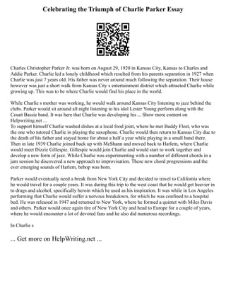 Celebrating the Triumph of Charlie Parker Essay
Charles Christopher Parker Jr. was born on August 29, 1920 in Kansas City, Kansas to Charles and
Addie Parker. Charlie led a lonely childhood which resulted from his parents separation in 1927 when
Charlie was just 7 years old. His father was never around much following the separation. Their house
however was just a short walk from Kansas City s entertainment district which attracted Charlie while
growing up. This was to be where Charlie would find his place in the world.
While Charlie s mother was working, he would walk around Kansas City listening to jazz behind the
clubs. Parker would sit around all night listening to his idol Lester Young perform along with the
Count Bassie band. It was here that Charlie was developing his ... Show more content on
Helpwriting.net ...
To support himself Charlie washed dishes at a local food joint, where he met Buddy Fleet, who was
the one who tutored Charlie in playing the saxophone. Charlie would then return to Kansas City due to
the death of his father and stayed home for about a half a year while playing in a small band there.
Then in late 1939 Charlie joined back up with McShann and moved back to Harlem, where Charlie
would meet Dizzie Gillespie. Gillespie would join Charlie and would start to work together and
develop a new form of jazz. While Charlie was experimenting with a number of different chords in a
jam session he discovered a new approach to improvisation. These new chord progressions and the
ever emerging sounds of Harlem, bebop was born.
Parker would eventually need a break from New York City and decided to travel to California where
he would travel for a couple years. It was during this trip to the west coast that he would get heavier in
to drugs and alcohol, specifically heroin which he used as his inspiration. It was while in Los Angeles
performing that Charlie would suffer a nervous breakdown, for which he was confined to a hospital
bed. He was released in 1947 and returned to New York, where he formed a quintet with Miles Davis
and others. Parker would once again tire of New York City and head to Europe for a couple of years,
where he would encounter a lot of devoted fans and he also did numerous recordings.
In Charlie s
... Get more on HelpWriting.net ...
 