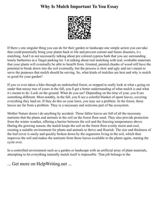 Why Is Mulch Important To You Essay
If there s one singular thing you can do for their garden or landscape one simple action you can take
that could potentially bring your plants back to life and prevent current and future disasters, it s
mulching. And I m not necessarily talking about pre colored cypress bark that you see surrounding
lonely barberries in a Target parking lot. I m talking about real mulching with real, workable materials
that your plants will eventually be able to benefit from. Granted, painted chunks of wood still have the
potential to break down into the soil eventually, but the process is slow and ugly and isn t meant to
serve the purposes that mulch should be serving. So, what kinds of mulches are best and why is mulch
so good for your garden?
If you ve ever taken a hike through an undisturbed forest, or stopped to really look at what s going on
under that messy tree of yours in the fall, you ll get a better understanding of what mulch is and what
it s meant to do. Look on the ground. What do you see? Depending on the time of year, you ll see
something different. Most notably, in the fall, you ll see a colorful blanket of spent leaves, covering
everything they land on. If they do this on your lawn, you may see a problem. In the forest, those
leaves are far from a problem. They re a necessary and welcome part of the ecosystem.
Mother Nature doesn t do anything by accident. Those fallen leaves are full of all the necessary
nutrients that the plants and animals in the soil on the forest floor need. They also provide protection
from the winter weather, offering a barrier between the soil and the freezing temperatures above.
During the growing season, the mulch keeps the soil on the forest floor evenly moist and cool,
creating a suitable environment for plants and animals to thrive and flourish. The size and thickness of
the leaf cover is easily and quickly broken down by the organisms living in the soil, which then
improves the soil and makes the nutrients from those leaves available to the plants again, starting the
cycle over.
In a controlled environment such as a garden or landscape with an artificial array of plant materials,
attempting to let everything naturally mulch itself is impossible. That job belongs to the
... Get more on HelpWriting.net ...
 