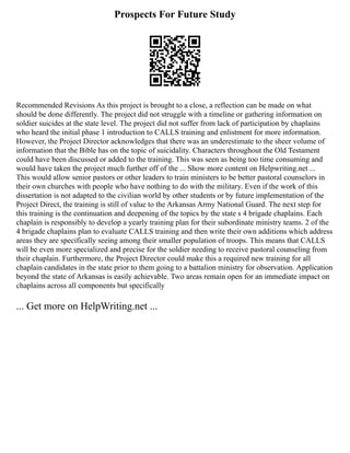 Prospects For Future Study
Recommended Revisions As this project is brought to a close, a reflection can be made on what
should be done differently. The project did not struggle with a timeline or gathering information on
soldier suicides at the state level. The project did not suffer from lack of participation by chaplains
who heard the initial phase 1 introduction to CALLS training and enlistment for more information.
However, the Project Director acknowledges that there was an underestimate to the sheer volume of
information that the Bible has on the topic of suicidality. Characters throughout the Old Testament
could have been discussed or added to the training. This was seen as being too time consuming and
would have taken the project much further off of the ... Show more content on Helpwriting.net ...
This would allow senior pastors or other leaders to train ministers to be better pastoral counselors in
their own churches with people who have nothing to do with the military. Even if the work of this
dissertation is not adapted to the civilian world by other students or by future implementation of the
Project Direct, the training is still of value to the Arkansas Army National Guard. The next step for
this training is the continuation and deepening of the topics by the state s 4 brigade chaplains. Each
chaplain is responsibly to develop a yearly training plan for their subordinate ministry teams. 2 of the
4 brigade chaplains plan to evaluate CALLS training and then write their own additions which address
areas they are specifically seeing among their smaller population of troops. This means that CALLS
will be even more specialized and precise for the soldier needing to receive pastoral counseling from
their chaplain. Furthermore, the Project Director could make this a required new training for all
chaplain candidates in the state prior to them going to a battalion ministry for observation. Application
beyond the state of Arkansas is easily achievable. Two areas remain open for an immediate impact on
chaplains across all components but specifically
... Get more on HelpWriting.net ...
 