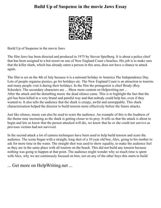 Build Up of Suspense in the movie Jaws Essay
Build Up of Suspense in the movie Jaws
The film Jaws has been directed and produced in 1975 by Steven Spielberg. It is about a police chief
that has been assigned to a hot resort on one of New England Coast s beaches. His job is to make sure
that the killer shark, which has already eaten a person in this area, does not have a chance to attack
again.
The film is set on the 4th of July because it is a national holiday in America The Independence Day.
Lots of people organise picnics, go for holidays etc. The New England Coast is an attraction to tourists
and many people visit it during their holidays. In the film the protagonist is chief Brody (Roy
Scheider). The secondary characters are ... Show more content on Helpwriting.net ...
After the attack and the disturbing music the dead silence came. This is to highlight the fact that the
girl has been killed in a very brutal and painful way and that nobody could help her, even if they
wanted to. It also tells the audience that the shark is creepy, awful and unstoppable. This shark
characterisation helped the director to build tension more effectively before the future attacks.
Just like silence, music can also be used to scare the audience. An example of this is the loudness of
the theme tune increasing as the shark is getting closer to its prey. It tells us that the attack is about to
begin and lets us know that the person attacked will die, we know that he or she could not survive as
previous victims had not survived.
In the second attack a lot of camera techniques have been used to help build tension and scare the
audience. The scene began with a straight, long shot of a 10 year old boy, Alex, going to his mother to
ask for more time in the water. The straight shot was used to show equality, to make the audience feel
as they are in the same place with all tourists on the beach. This did not build any tension because
nothing was going to happen at that point. The audience might wonder why so much time is spent
with Alex, why we are continously focused on him, not on any of the other boys this starts to build
... Get more on HelpWriting.net ...
 
