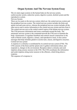 Organ Systems And The Nervous System Essay
The six main organ systems in the human body are the nervous system,
cardiovascular system, endocrine system, digestive system, skeletal system and the
reproductive system.
Nervous System
There are two parts to the nervous system which are: the central nervous system and
the peripheral nervous system. The central nervous system includes the brain and
spinal cord and some nerves, whereas the peripheral nervous system includes all the
other nerves and it carries information to the central nervous system and also from it.
The central nervous acts as the central control region of the human nervous system.
The CNS processes information and issues commands around the body. The
autonomic nervous system is the command network the CNS uses to maintain the
body s homeostasis. It regulates heartbeat and controls muscle contractions in the
walls of blood vessels, digestive, urinary, and reproductive tracts. It also carries
messages that help stimulate glands to secrete tears, mucus, and digestive enzymes.
Central nervous system
A response to a stimulus is coordinated by its central nervous system (CNS). The
CNS consists of the brain and the spinal cord. It gathers information about, and
responds to, changes in the environment. Receptors detect a stimulus and send
impulses along sensory neurons to the CNS. The CNS coordinates the information
and sends impulses along motor neurons to the effectors, which bring about a
response.
The sequence of a response is:
 