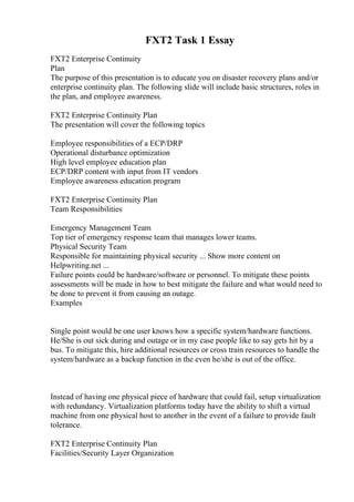 FXT2 Task 1 Essay
FXT2 Enterprise Continuity
Plan
The purpose of this presentation is to educate you on disaster recovery plans and/or
enterprise continuity plan. The following slide will include basic structures, roles in
the plan, and employee awareness.
FXT2 Enterprise Continuity Plan
The presentation will cover the following topics
Employee responsibilities of a ECP/DRP
Operational disturbance optimization
High level employee education plan
ECP/DRP content with input from IT vendors
Employee awareness education program
FXT2 Enterprise Continuity Plan
Team Responsibilities
Emergency Management Team
Top tier of emergency response team that manages lower teams.
Physical Security Team
Responsible for maintaining physical security ... Show more content on
Helpwriting.net ...
Failure points could be hardware/software or personnel. To mitigate these points
assessments will be made in how to best mitigate the failure and what would need to
be done to prevent it from causing an outage.
Examples
Single point would be one user knows how a specific system/hardware functions.
He/She is out sick during and outage or in my case people like to say gets hit by a
bus. To mitigate this, hire additional resources or cross train resources to handle the
system/hardware as a backup function in the even he/she is out of the office.
Instead of having one physical piece of hardware that could fail, setup virtualization
with redundancy. Virtualization platforms today have the ability to shift a virtual
machine from one physical host to another in the event of a failure to provide fault
tolerance.
FXT2 Enterprise Continuity Plan
Facilities/Security Layer Organization
 