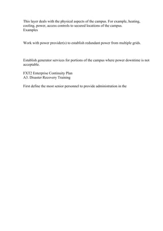 This layer deals with the physical aspects of the campus. For example, heating,
cooling, power, access controls to secured locations of the campus.
Examples
Work with power provider(s) to establish redundant power from multiple grids.
Establish generator services for portions of the campus where power downtime is not
acceptable.
FXT2 Enterprise Continuity Plan
A3. Disaster Recovery Training
First define the most senior personnel to provide administration in the
 