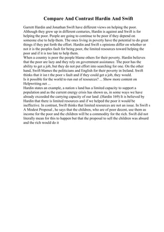 Compare And Contrast Hardin And Swift
Garrett Hardin and Jonathan Swift have different views on helping the poor.
Although they grew up in different centuries, Hardin is against and Swift is for
helping the poor. People are going to continue to be poor if they depend on
someone else to help them. The ones living in poverty have the potential to do great
things if they put forth the effort. Hardin and Swift s opinions differ on whether or
not it is the peoples fault for being poor, the limited resources toward helping the
poor and if it is too late to help them.
When a country is poor the people blame others for their poverty. Hardin believes
that the poor are lazy and they rely on government assistance. The poor has the
ability to get a job, but they do not put effort into searching for one. On the other
hand, Swift blames the politicians and English for their poverty in Ireland. Swift
thinks that it isn t the poor s fault and if they could get a job, they would.
Is it possible for the world to run out of resources? ... Show more content on
Helpwriting.net ...
Hardin states an example, a nation s land has a limited capacity to support a
population and as the current energy crisis has shown us, in some ways we have
already exceeded the carrying capacity of our land .(Hardin 169) It is believed by
Hardin that there is limited resources and if we helped the poor it would be
ineffective. In contrast, Swift thinks that limited resources are not an issue. In Swift s
A Modest Proposal , he says that the children, who are of poor decent, use them as
income for the poor and the children will be a commodity for the rich. Swift did not
literally mean for this to happen but that the proposal to sell the children was absurd
and the rich would do it
 