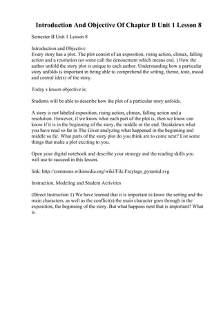 Introduction And Objective Of Chapter B Unit 1 Lesson 8
Semester B Unit 1 Lesson 8
Introduction and Objective
Every story has a plot. The plot consist of an exposition, rising action, climax, falling
action and a resolution (or some call the denouement which means end. ) How the
author unfold the story plot is unique to each author. Understanding how a particular
story unfolds is important in being able to comprehend the setting, theme, tone, mood
and central ide(s) of the story.
Today s lesson objective is:
Students will be able to describe how the plot of a particular story unfolds.
A story is not labeled exposition, rising action, climax, falling action and a
resolution. However, if we know what each part of the plot is, then we know can
know if it is in the beginning of the story, the middle or the end. Breakdown what
you have read so far in The Giver analyzing what happened in the beginning and
middle so far. What parts of the story plot do you think are to come next? List some
things that make a plot exciting to you.
Open your digital notebook and describe your strategy and the reading skills you
will use to succeed in this lesson.
link: http://commons.wikimedia.org/wiki/File:Freytags_pyramid.svg
Instruction, Modeling and Student Activities
(Direct Instruction 1) We have learned that it is important to know the setting and the
main characters, as well as the conflict(s) the main character goes through in the
exposition, the beginning of the story. But what happens next that is important? What
is
 