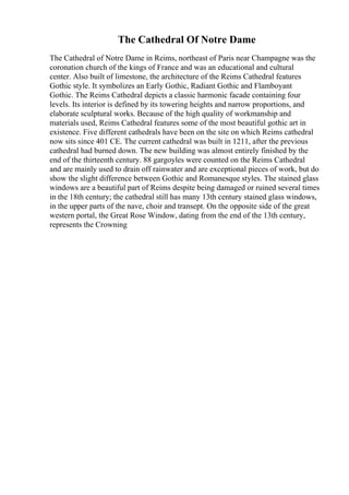 The Cathedral Of Notre Dame
The Cathedral of Notre Dame in Reims, northeast of Paris near Champagne was the
coronation church of the kings of France and was an educational and cultural
center. Also built of limestone, the architecture of the Reims Cathedral features
Gothic style. It symbolizes an Early Gothic, Radiant Gothic and Flamboyant
Gothic. The Reims Cathedral depicts a classic harmonic facade containing four
levels. Its interior is defined by its towering heights and narrow proportions, and
elaborate sculptural works. Because of the high quality of workmanship and
materials used, Reims Cathedral features some of the most beautiful gothic art in
existence. Five different cathedrals have been on the site on which Reims cathedral
now sits since 401 CE. The current cathedral was built in 1211, after the previous
cathedral had burned down. The new building was almost entirely finished by the
end of the thirteenth century. 88 gargoyles were counted on the Reims Cathedral
and are mainly used to drain off rainwater and are exceptional pieces of work, but do
show the slight difference between Gothic and Romanesque styles. The stained glass
windows are a beautiful part of Reims despite being damaged or ruined several times
in the 18th century; the cathedral still has many 13th century stained glass windows,
in the upper parts of the nave, choir and transept. On the opposite side of the great
western portal, the Great Rose Window, dating from the end of the 13th century,
represents the Crowning
 