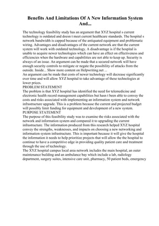 Benefits And Limitations Of A New Information System
And...
The technology feasibility study has an argument that XYZ hospital s current
technology is outdated and doesn t meet current healthcare standards. The hospital s
network bandwidth is capped because of the antiquated equipment and problematic
wiring. Advantages and disadvantages of the current network are that the current
system will work with outdated technology. A disadvantage is if the hospital is
unable to acquire newer technologies which can have an effect on effectiveness and
efficiencies when the hardware and capabilities are not able to keep up. Security is
always of an issue. An argument can be made that a secured network will have
enough security controls to mitigate or negate the possibility of attacks from the
outside. Inside... Show more content on Helpwriting.net ...
An argument can be made that costs of newer technology will decrease significantly
over time and will allow XYZ hospital to take advantage of these technologies at
lower prices.
PROBLEM STATEMENT
The problem is that XYZ hospital has identified the need for telemedicine and
electronic health record management capabilities but hasn t been able to convey the
costs and risks associated with implementing an information system and network
infrastructure upgrade. This is a problem because the current and projected budget
will possibly limit funding for equipment and development of a new system.
PURPOSE STATEMENT
The purpose of this feasibility study was to examine the risks associated with the
network and information system and compared it to upgrading the current
infrastructure. The information produced from this research helped XYZ hospital
convey the strengths, weaknesses, and impacts on choosing a new networking and
information system infrastructure. This is important because it will give the hospital
the information it needs to help prioritize projects that will allow the the hospital to
continue to have a competitive edge in providing quality patient care and treatment
through the use of technology.
The XYZ hospital campus local area network includes the main hospital, an outer
maintenance building and an ambulance bay which include a lab, radiology
department, surgery suites, intensive care unit, pharmacy, 50 patient beds, emergency
 