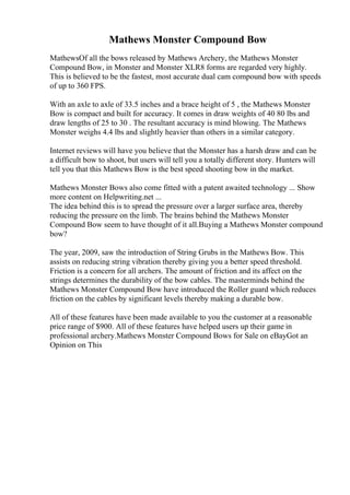Mathews Monster Compound Bow
MathewsOf all the bows released by Mathews Archery, the Mathews Monster
Compound Bow, in Monster and Monster XLR8 forms are regarded very highly.
This is believed to be the fastest, most accurate dual cam compound bow with speeds
of up to 360 FPS.
With an axle to axle of 33.5 inches and a brace height of 5 , the Mathews Monster
Bow is compact and built for accuracy. It comes in draw weights of 40 80 lbs and
draw lengths of 25 to 30 . The resultant accuracy is mind blowing. The Mathews
Monster weighs 4.4 lbs and slightly heavier than others in a similar category.
Internet reviews will have you believe that the Monster has a harsh draw and can be
a difficult bow to shoot, but users will tell you a totally different story. Hunters will
tell you that this Mathews Bow is the best speed shooting bow in the market.
Mathews Monster Bows also come fitted with a patent awaited technology ... Show
more content on Helpwriting.net ...
The idea behind this is to spread the pressure over a larger surface area, thereby
reducing the pressure on the limb. The brains behind the Mathews Monster
Compound Bow seem to have thought of it all.Buying a Mathews Monster compound
bow?
The year, 2009, saw the introduction of String Grubs in the Mathews Bow. This
assists on reducing string vibration thereby giving you a better speed threshold.
Friction is a concern for all archers. The amount of friction and its affect on the
strings determines the durability of the bow cables. The masterminds behind the
Mathews Monster Compound Bow have introduced the Roller guard which reduces
friction on the cables by significant levels thereby making a durable bow.
All of these features have been made available to you the customer at a reasonable
price range of $900. All of these features have helped users up their game in
professional archery.Mathews Monster Compound Bows for Sale on eBayGot an
Opinion on This
 
