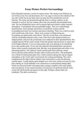 Essay Picture Perfect Surroundings
Early Saturday morning, I awoke to a great aroma. The strong scent lifted me up
out of bed, to my feet, and downstairs, for I was eager to discover the redolence that
was idle. Chills ran up my back when my bare feet first touched the cool tile
flooring. The rising sun beamed through the floor to ceiling windows in the
solarium as well as, the bay window above the conveniently placed double bowl
sink. The sun flooded the room with its natural light and created a rather cheerful
atmosphere. I immediately felt uncomfortably happy. This was a disturbingly
cheerful place. Each strategic decoration was perfectly in place and the
overemphasized motif was extreme and almost alarming. There was a shelf on each
wall overflowing with clown... Show more content on Helpwriting.net ...
Everything was pastel pinks and yellows. The tiles on the floor were checkered
with the wretchedly pleasant colors, each of the four walls displayed them in a
striped pattern, and even the countertops were subjected to their speckled blend. The
sunlight danced off the small crystals within the granite and caused me to squint due
to the bright reflection. It was as if the granite tops were glaring at me and daring
me to take another peek. To my left, the cabinetry had paneled doors and drawer
fronts which created a traditional look. But they were painted pink and yellow in an
alternating fashion. The cabinets? knobs and bar pulls had a delicate, ornate
touch with their polka dotted soft pale colors of pink and yellow. The backsplash
was a blend of muted pastel glass tiles, which created a spring like and an elegant
atmosphere to the ?work only? environment for cooking and baking. The colors
complimented the light colored cabinets and countertops to create the pleasing
colorful space. A pink paisley apron draped over a bar stool, which was part of a five
piece dining set. Fresh daffodils were centered on a round pedestal dining table,
which was dressed formal with proper place settings complete with water goblet
and wine glasses. Every utensil and piece of stemware was perfectly placed. Forks
on the left and the knife and spoons on the right. Perhaps a dinner date was
scheduled. The table was home to
 