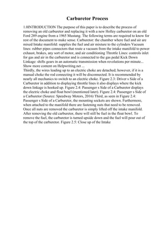 Carburetor Process
1.0INTRODUCTION The purpose of this paper is to describe the process of
removing an old carburetor and replacing it with a new Holley carburetor on an old
Ford 289 engine from a 1965 Mustang. The following terms are required to know for
rest of the document to make sense. Carburetor: the chamber where fuel and air are
mixed Intake manifold: supplies the fuel and air mixture to the cylinders Vacuum
lines: rubber pipes connectors that route a vacuum from the intake manifold to power
exhaust, brakes, any sort of motor, and air conditioning Throttle Lines: controls inlet
for gas and air in the carburetor and is connected to the gas pedal Kick Down
Linkage: shifts gears in an automatic transmission when revolutions per minute...
Show more content on Helpwriting.net ...
Thirdly, the wires leading up to an electric choke are detached; however, if it is a
manual choke the rod connecting it will be disconnected. It is recommended by
nearly all mechanics to switch to an electric choke. Figure 2.3: Driver s Side of a
Carburetor in addition to displaying throttle lines it also displays where the kick
down linkage is hooked up. Figure 2.4: Passenger s Side of a Carburetor displays
the electric choke and float bowl (mentioned later). Figure 2.4: Passenger s Side of
a Carburetor (Source: Speedway Motors, 2016) Third, as seen in Figure 2.4:
Passenger s Side of a Carburetor, the mounting sockets are shown. Furthermore,
when attached to the manifold there are fastening nuts that need to be removed.
Once all nuts are removed the carburetor is simply lifted off the intake manifold.
After removing the old carburetor, there will still be fuel in the float bowl. To
remove the fuel, the carburetor is turned upside down and the fuel will pour out of
the top of the carburetor. Figure 2.5: Close up of the Intake
 