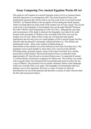 Essay Comparing Two Ancient Egyptian Works Of Art
This analysis will compare two ancient Egyptian works of art to a common theme
and find expression in a contemporary idea. The Great Pyramid of Giza is the
architectural structure that will be used as our first work of art. It was built around
2550 B.C. by Pharaoh Khufu at the necropolis of Giza during the fourth dynasty,
which is located about ten miles north of the modern city of Cairo, Egypt. The second
work of art is the biography of Amenemhab who served under Pharaoh Thutmose
III (1504 1540 B.C) and Amenhotep II (1540 1412 B.C). Although the exact date
and circumstances of his death is unknown his biography was found in his tomb
located in the necropolis of Theban on the west bank of the Nile river near the
modern city of Luxor. Both of these works are of a historical and cultural
significance that not only gives us a small glimpse of life in ancient Egypt, but they
describe what the pharaoh s and people valued and believe in. This literary and
architectural works... Show more content on Helpwriting.net ...
Their beliefs on the afterlife was at the forefront on how their lived their lives. The
Egyptians went to great lengths to insure their soul s survival in the afterlife.
Providing tombs, pyramids, goods, stories of how they lived their lives, and the
preservation of their bodies. The Great Pyramid of Giza is a tomb that stood
approximately 481 feet tall and cover about thirteen acres. It comprised of around
2.3 million blocks of limestone weighting two fifteen tons. The exterior was casted
with a smooth white Tura limestone that was polished and meant to reflex the sun
s rays (LГ¶hner). The pyramid is/was no doubt a dramatic feature of the landscape
which was viewable from every angle. The biography of Amenemhab while less
dramatic was no less important. His story is a story of culture in which he
described how he served the pharaoh and describes a society of order where he held
the first rank among men (Sayce,
 