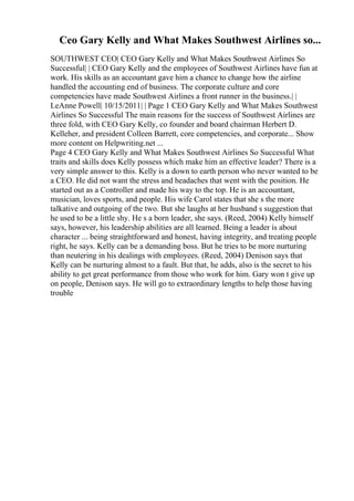 Ceo Gary Kelly and What Makes Southwest Airlines so...
SOUTHWEST CEO| CEO Gary Kelly and What Makes Southwest Airlines So
Successful| | CEO Gary Kelly and the employees of Southwest Airlines have fun at
work. His skills as an accountant gave him a chance to change how the airline
handled the accounting end of business. The corporate culture and core
competencies have made Southwest Airlines a front runner in the business.| |
LeAnne Powell| 10/15/2011| | Page 1 CEO Gary Kelly and What Makes Southwest
Airlines So Successful The main reasons for the success of Southwest Airlines are
three fold, with CEO Gary Kelly, co founder and board chairman Herbert D.
Kelleher, and president Colleen Barrett, core competencies, and corporate... Show
more content on Helpwriting.net ...
Page 4 CEO Gary Kelly and What Makes Southwest Airlines So Successful What
traits and skills does Kelly possess which make him an effective leader? There is a
very simple answer to this. Kelly is a down to earth person who never wanted to be
a CEO. He did not want the stress and headaches that went with the position. He
started out as a Controller and made his way to the top. He is an accountant,
musician, loves sports, and people. His wife Carol states that she s the more
talkative and outgoing of the two. But she laughs at her husband s suggestion that
he used to be a little shy. He s a born leader, she says. (Reed, 2004) Kelly himself
says, however, his leadership abilities are all learned. Being a leader is about
character ... being straightforward and honest, having integrity, and treating people
right, he says. Kelly can be a demanding boss. But he tries to be more nurturing
than neutering in his dealings with employees. (Reed, 2004) Denison says that
Kelly can be nurturing almost to a fault. But that, he adds, also is the secret to his
ability to get great performance from those who work for him. Gary won t give up
on people, Denison says. He will go to extraordinary lengths to help those having
trouble
 