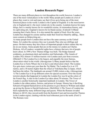 London Research Paper
There are many different places to visit throughout the world; however, London is
one of the most visited places in the world. Many people put London on a list of
places they want to visit and many say that it lives up to being one of the most
historical places in the world. London is the Capital of England. It is the most known
city in England and it s the most visited city in the country. Londonis known for many
things, but it s mainly known for its wonderful cuisine, its tremendous history, and
its captivating arts. England is known for its bland cuisine. (Catterall 3) Bland
meaning that it lacks flavor. It is also named the capital of food. Over the years,
London has changed its cuisine and has made their food less bland by adding... Show
more content on Helpwriting.net ...
As many people know London does not have the same currency as the United
States. In London the currency they use is pounds.They also use shillings and
pence. On their money they have faces of important people in their culture like we
do on our money. Some people that are on the money in London are Charles
Dickens, All of London s wonderful sights have a history that not a lot of people
know about. In 1999 a New Thames bridge was built. The bridge featured
sculptures, an aluminum deck and stainless steel balustrades. (The Annals of
London 392) Almost 15 million tourists visit London each year from overseas.
(Mitchell 1) The London Eye is the largest, and arguably the most famous,
observation wheel in the world. (Akwagyiram 1) Many people believe that the
London Eye is Ferris Wheel, but it in fact is and observation wheel. The London
Eye gets more visitors per year than the Taj Mahal. The London Eye is at 135
metres, and is 30 meters higher than the wheel at Yokohama Bay in Japan, which
had been the tallest. The landmark can around 15,000 visitors a day. (Akwagyiram
1) The London Eye is lit up different colors for special occasions. Over the recent
terrorist attacks that happened in London the London Eye was lit up the colors of
the French flag. A ride on the London Eye takes about 30 minutes. The Tower of
London is another historically important landmark in London. The Tower of
London is the oldest palace, fortress, and prison in Europe. History has it that King
Edward of England backed down on his promise to give throne to William and ended
up giving the throne to Harold Godwinson. (McGillick 1) The Tower of London has
been expanded by many different kings and queens. When the Romans invaded
Britain in AD 43, they moved north from the Kentish Coast and traversed the Thames
in the London region, clashing with the local tribesmen just to the north. (Ford 1)
The Romans were
 