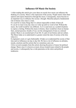 Influence Of Music On Society
1.After reading this article give your ideas on exactly how music can influence the
thinking of a society. Music is the expression of the society. People tend to share their
opinion and express themselves through the music. Consequently, music become in
an important way to influence the society s thought. Musichas played a fundamental
role in history since man is a man.
It is used for so many things that it is almost impossible to think of them all.
It s an art we meet every day since we woke up until we went to bed. Without the
music, the world would be very different. As it is used more as a symbol ritualistic
to express a feeling; Without the music in history, there would have been no human
feats, eternal passions, breaths of war, nor the estrangement of man as a rational
animal. Music is an essential part of our life. It s part of our history and our culture.
The Music helps us to understand to a greater extent the state of society at the time
when it is
It originated a style or it gets fashionable. It helps us to understand the society of that
time and we Influences our day to day life; We have a lot of influence on attitudes,
moods, emotions and the actions that we sometimes carry out.
2.Give several examples from this article showing the power of music for political
change. Music since it is known as music always treated issues related to the people
and society, it subsequently has a wide panorama on the rulers and political
tendencies.
 