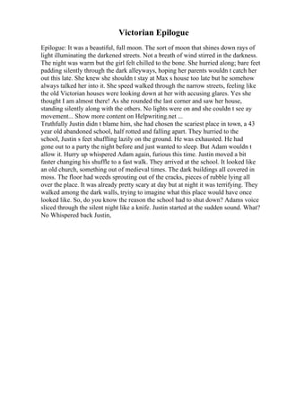 Victorian Epilogue
Epilogue: It was a beautiful, full moon. The sort of moon that shines down rays of
light illuminating the darkened streets. Not a breath of wind stirred in the darkness.
The night was warm but the girl felt chilled to the bone. She hurried along; bare feet
padding silently through the dark alleyways, hoping her parents wouldn t catch her
out this late. She knew she shouldn t stay at Max s house too late but he somehow
always talked her into it. She speed walked through the narrow streets, feeling like
the old Victorian houses were looking down at her with accusing glares. Yes she
thought I am almost there! As she rounded the last corner and saw her house,
standing silently along with the others. No lights were on and she couldn t see ay
movement... Show more content on Helpwriting.net ...
Truthfully Justin didn t blame him, she had chosen the scariest place in town, a 43
year old abandoned school, half rotted and falling apart. They hurried to the
school, Justin s feet shuffling lazily on the ground. He was exhausted. He had
gone out to a party the night before and just wanted to sleep. But Adam wouldn t
allow it. Hurry up whispered Adam again, furious this time. Justin moved a bit
faster changing his shuffle to a fast walk. They arrived at the school. It looked like
an old church, something out of medieval times. The dark buildings all covered in
moss. The floor had weeds sprouting out of the cracks, pieces of rubble lying all
over the place. It was already pretty scary at day but at night it was terrifying. They
walked among the dark walls, trying to imagine what this place would have once
looked like. So, do you know the reason the school had to shut down? Adams voice
sliced through the silent night like a knife. Justin started at the sudden sound. What?
No Whispered back Justin,
 