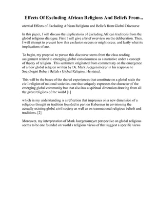 Effects Of Excluding African Religions And Beliefs From...
otential Effects of Excluding African Religions and Beliefs from Global Discourse
In this paper, I will discuss the implications of excluding African traditions from the
global religious dialogue. First I will give a brief overview on the deliberation. Then,
I will attempt to present how this exclusion occurs or might occur, and lastly what its
implications of are.
To begin, my proposal to pursue this discourse stems from the class reading
assignment related to emerging global consciousness as a narrative under a concept
of theory of religion . This sentiment originated from commentary on the emergence
of a new global religion written by Dr. Mark Juergensmeyer in his response to
Sociologist Robert Bellah s Global Religion. He stated:
This will be the bases of the shared experiences that constitute on a global scale the
civil religion of national societies, one that uniquely expresses the character of the
emerging global community but that also has a spiritual dimension drawing from all
the great religions of the world [1]
which in my understanding is a reflection that impresses on a new dimension of a
religious thought or tradition founded in part on Habermas in envisioning the
actually existing global civil society as well as on transnational religious beliefs and
traditions. [2]
Moreover, my interpretation of Mark Juergensmeyer perspective on global religious
seems to be one founded on world s religious views of that suggest a specific views
 