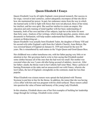 Queen Elizabeth I Essays
Queen Elizabeth I was by all rights England s most praised monarch. Her success in
her reign, viewed in later centuries, cannot adequately encompass all that she did or
how she maintained her power. In part, her endurance stems from the way in which
she learned early in life to fight with forces that were not physical, those of her mind,
her intellect, and her own spirit. She used her intellect to create an empire. Her
education and early training of mind together with her basic understanding of
humanity, both of her own and that of her subjects, kept her at the helm for more
than forty years. Analysis of her writings, which include speeches, poems, letters, and
documents to Parliament, will help readers understand that Elizabeth... Show more
content on Helpwriting.net ...
Queen Elizabeth I was actually born Elizabeth Tudor, the daughter of Henry VIII and
his second wife (after England s split from the Catholic Church), Anne Boleyn. She
was crowned Queen of England on January14, 1559 and reined for the next 44
years. She is remembered by such names as the Virgin Queen and Good Queen Bess.
Her childhood was a rather tumultuous one, with her father paying very little or no
attention to her. Her governess had to write to him saying that Elizabeth needed
some clothes because all of the ones that she had were too small. Her mother was
executed when she was 2 years old after being accused of adultery, incest etc. After
her father s death, the throne went to her Catholic half sister Mary. Mary s policies of
burning Protestants at the stake and an unsuccessful war with France, wherein she
lost Callais, the last of England s strongholds on the continent, made her less than
popular.
When Elizabeth was sixteen rumors were spread she had plotted with Thomas
Seymour to put him in line for the throne. In addition, the rumor that she was having
a love affair with him and was pregnant with his child surfaced. These rumors called
into question the value of honor and honesty of the young Lady Elizabeth.
In this situation, Elizabeth shows one of her first examples of building her leadership
image through her writings. Elizabeth wrote a letter
 