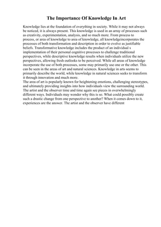The Importance Of Knowledge In Art
Knowledge lies at the foundation of everything in society. While it may not always
be noticed, it is always present. This knowledge is used in an array of processes such
as creativity, experimentation, analysis, and so much more. From process to
process, or area of knowledge to area of knowledge, all knowledgeincorporates the
processes of both transformation and description in order to evolve as justifiable
beliefs. Transformative knowledge includes the product of an individual s
implementation of their personal cognitive processes to challenge traditional
perspectives, while descriptive knowledge results when individuals utilize the new
perspectives, allowing fresh outlooks to be perceived. While all areas of knowledge
incorporate the use of both processes, some may primarily use one or the other. This
can be seen in the areas of art and natural sciences. Knowledge in arts seems to
primarily describe the world, while knowledge in natural sciences seeks to transform
it through innovation and much more.
The area of art is popularly known for heightening emotions, challenging stereotypes,
and ultimately providing insights into how individuals view the surrounding world.
The artist and the observer time and time again see pieces in overwhelmingly
different ways. Individuals may wonder why this is so. What could possibly create
such a drastic change from one perspective to another? When it comes down to it,
experiences are the answer. The artist and the observer have different
 