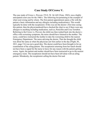 Case Study Of Crowe V.
The case study of Crowe v. Provost, 374 S. W. 2d. 645 (Tenn. 1963), was a highly
anticipated court case for the 1960 s. The following list pertaining to the example of
what went wrong and by whom. The first patient appointment opens a file with the
patient s basic information and any allergies including medication(s). This would
typically be done with the receptionist. If this was not the doctor s first time seeing
this patient, then the physicianshould have checked the chart to see if there were any
allergies to anything including medication, such as, Penicillin and Cosa Terrabon.
Referring to the Crowe vs. Provost, the child was then rushed back into the doctor s
office with worsening symptoms, the nurse should have listened to the mother. The
nurse, could have instructed the mother to take the worsening child to the nearest
Emergency Department. The nurse advising the doctor, That she thought the child
was about the same as when the physician saw him earlier in the day (Flight, M.,
2011, page 5 6) was not a good idea. The doctor could have been brought in for an
examination of the ailing patient. The receptionist returning from her lunch should
not have been a signal for the nurse to leave for any reason with the patient getting
worse. Again, the patient and mother should have been instructed to go to the nearest
emergency room. The receptionist should not have been left alone with an ailing
patient. Mistakenly, the receptionist calling the doctor first and
 