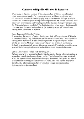 Common Wikipedia Mistakes In Research
What is one of the most common Wikipedia mistakes. Well, it is something that
might surprise most people. For example, you are a well known politician and
decide to write a brief article or biography on your rise to fame. Perhaps, you are a
local athlete filled with pride about your accomplishments. Of course, you could have
a new start up online and are trying to promote the business through writing an article
for Wikipedia. Is this a good idea? The fact is that there is just no way that this could
be a good idea. Let s take a closer look at the reasons to avoid self promotion or
writing about yourself on Wikipedia.
Know Important Wikipedia Policies
It is amazing, the number of writers that decide a little self promotion on Wikipedia
is a wonderful idea. They don t even wrestle with the pro s and con s associated with
writing about themselves. Here is something to note. Wikipedia requests that all
articles are neutral. Most self promotion articles are not neutral. It is extremely
difficult to remain neutral, when writing about yourself. If you insist on writing about
yourself, include completely neutral and reliable sources for your information.
Critics ... Show more content on Helpwriting.net ...
Perhaps, you ve lived a normal and quiet life, but a critic digs up information about a
scandalous episode that happened years earlier. That informat6ion could negatively
affect the impression that people have about you. Remember, Wikipedia is a source
of information visited by millions around the world. The odds are that people will
download the information and share it with other sources online or use that
information for references about
 