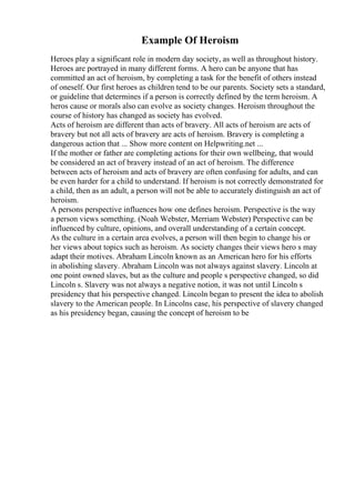 Example Of Heroism
Heroes play a significant role in modern day society, as well as throughout history.
Heroes are portrayed in many different forms. A hero can be anyone that has
committed an act of heroism, by completing a task for the benefit of others instead
of oneself. Our first heroes as children tend to be our parents. Society sets a standard,
or guideline that determines if a person is correctly defined by the term heroism. A
heros cause or morals also can evolve as society changes. Heroism throughout the
course of history has changed as society has evolved.
Acts of heroism are different than acts of bravery. All acts of heroism are acts of
bravery but not all acts of bravery are acts of heroism. Bravery is completing a
dangerous action that ... Show more content on Helpwriting.net ...
If the mother or father are completing actions for their own wellbeing, that would
be considered an act of bravery instead of an act of heroism. The difference
between acts of heroism and acts of bravery are often confusing for adults, and can
be even harder for a child to understand. If heroism is not correctly demonstrated for
a child, then as an adult, a person will not be able to accurately distinguish an act of
heroism.
A persons perspective influences how one defines heroism. Perspective is the way
a person views something. (Noah Webster, Merriam Webster) Perspective can be
influenced by culture, opinions, and overall understanding of a certain concept.
As the culture in a certain area evolves, a person will then begin to change his or
her views about topics such as heroism. As society changes their views hero s may
adapt their motives. Abraham Lincoln known as an American hero for his efforts
in abolishing slavery. Abraham Lincoln was not always against slavery. Lincoln at
one point owned slaves, but as the culture and people s perspective changed, so did
Lincoln s. Slavery was not always a negative notion, it was not until Lincoln s
presidency that his perspective changed. Lincoln began to present the idea to abolish
slavery to the American people. In Lincolns case, his perspective of slavery changed
as his presidency began, causing the concept of heroism to be
 