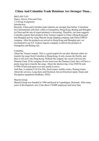 China And Colombia Trade Relations Are Stronger Than...
BSCL420 T103
Nancy, Sylvia, Flora and Tony
7.2 Group Assignment
Introduction:
Recently, China and Colombia trade relations are stronger than before. Colombian
Java International sells their coffee to Guangzhou, Hong Kong, Beijing and Shanghai
in China and the rate of export products is increasing. Therefore, our team suggests
Colombia exports their products from Tumaco seaport to China s Hong Kong port
and Shanghai port by using Maersk Group shipping company and China COSCO
company. After the products are arrived in Hong Kong and Shanghai port, we
recommend to use S.F. Express logistic company to deliver the products to
Guangzhou and Beijing city.
Colombia:
About the Tumaco seaport. This is a good seaport for our plan. Because when we
transfer the cargo from Colombia to Hong Kong. It only crosses the Pacific, and
then it will arrive the Hong Kong. Without this seaport, the vessel will cross the
Panama Canal. If the company do not want cross the Panama Canal, they will have a
pretty long trip to transfer the cargo. About the shortest trip, it has 9209.56 mile
(17056.10 km) and spent over one month to arrive.
And then, it contains 0 24 Ton lifts, fixed cranes, mobile cranes, floating cranes.
About the services, Long shore and Electrical, but not Electrical repair, Steam and
Navigation equipment (SeaRates, 2016).
Maersk Group:
Maersk Group was founded in 1904 and based in Copenhagen, Denmark. After many
years of development, now it has about 110,000 employees and more than
 