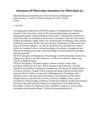 Statement Of Motivation Statement For Motivation In...
Okunlola Opeyemi TaiwoScuola di Alta Formazione al Management
Piazza Cavour, 5. 10123,Via Pietro Giannone 10, 10121, Torino
Torino
13 03 2017
I am applying for admission to the Ph.D. program in Management of Technology
because I want to develop a career in the research and teaching of economics,
management and the commercialization of innovation. I am primarily interested in
factors that affect the competitive performance of disruptive innovative discoveries,
product development, supply chains, how advancements of technology affect already
established institutions and the roles start ups play, the dynamics of innovation and
long term business strategies. To truly be successful at my intended career path, I
believe it is essential to have a strong knowledge of economics, management and
innovation management as well as gain knowledge in research methods and supply
chain management.
The Ph.D. program in Management of Technology would be extremely useful to me,
helping me to achieve my career objectives. I believe it would aid ... Show more
content on Helpwriting.net ...
After my first degree, I decided to pursue a Master s degree in Italy at the
prestigious Politecnico di Torino. Whilst studying at the Politecnico, I became
exposed to the ideology of technology management. My already developed interest
in business practices, coupled with an engineering background and research skills
make my choice to follow a career path in Management of Technology ideal. I
attended several week long intensive trainings on the Dynamics of Innovation,
Design Processes, and The Role of Actors in Decision Making. These courses
provided me with knowledge of patterns of innovation diffusion, product development
and factors that affect decision making in an organisation. I also improved my
knowledge of finance by following a class with Khan Academy on stocks, bonds,
investments and corporate finance. I further developed proficiency in
 
