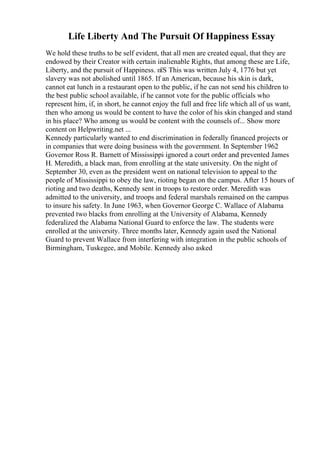 Life Liberty And The Pursuit Of Happiness Essay
We hold these truths to be self evident, that all men are created equal, that they are
endowed by their Creator with certain inalienable Rights, that among these are Life,
Liberty, and the pursuit of Happiness. пїЅ This was written July 4, 1776 but yet
slavery was not abolished until 1865. If an American, because his skin is dark,
cannot eat lunch in a restaurant open to the public, if he can not send his children to
the best public school available, if he cannot vote for the public officials who
represent him, if, in short, he cannot enjoy the full and free life which all of us want,
then who among us would be content to have the color of his skin changed and stand
in his place? Who among us would be content with the counsels of... Show more
content on Helpwriting.net ...
Kennedy particularly wanted to end discrimination in federally financed projects or
in companies that were doing business with the government. In September 1962
Governor Ross R. Barnett of Mississippi ignored a court order and prevented James
H. Meredith, a black man, from enrolling at the state university. On the night of
September 30, even as the president went on national television to appeal to the
people of Mississippi to obey the law, rioting began on the campus. After 15 hours of
rioting and two deaths, Kennedy sent in troops to restore order. Meredith was
admitted to the university, and troops and federal marshals remained on the campus
to insure his safety. In June 1963, when Governor George C. Wallace of Alabama
prevented two blacks from enrolling at the University of Alabama, Kennedy
federalized the Alabama National Guard to enforce the law. The students were
enrolled at the university. Three months later, Kennedy again used the National
Guard to prevent Wallace from interfering with integration in the public schools of
Birmingham, Tuskegee, and Mobile. Kennedy also asked
 