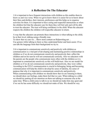 A Reflection On The Educator
1.It is important to have frequent interactions with children as this enables them to
know us and vice versa. When we get to know them it is easier for us to know about
their likes and dislikes, their interests, preferences and this helps us to organise
activities for them. It is important to have caring and respectful interactions as when
the children feel that the educator care for them they will feel safe and will be able
to trust the educator. The trust will bring confidence in the child. When the educator
respects the children the children will respectthe educator in return.
A way that the educator can promote these interactions is when talking to the child,
be at their level, talking using a friendly tone.
To show that we care we ... Show more content on Helpwriting.net ...
Use gesture while talking to them so they understand better and learn easier. If we
can talk the language from their background we try to.
3.It is important to communicate sensitively and positively with children as
communication is a vital part of developing and maintaining positive relationships in
children so if we do not communicate sensitively and positively that s affect the
children and on his turn he will not communicate correctly. Also we educators with
the parents are the people who communicate more often with the children so it is
important to communicate sensitively as this will build trust. Also we are model for
children so if we do not communicate sensitively and positively, they won t either.
According to the EYLF communication is crucial to belonging, being and becoming,
communication will help the child to develop his sense of identity, his sense of
purpose that why it is important to communicate sensitively and positively.
When communicating with children we should show that we are listening to them,
we should show our feelings, make them feel that we care. When talking to a child
we should try putting all our attention on them not talking to someone else at the
same time. When a child come to talk to us we should not make him stay quiet and
if we see he has some difficulty we should not make of him. We should be very
 