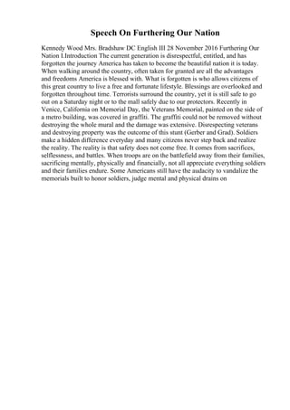 Speech On Furthering Our Nation
Kennedy Wood Mrs. Bradshaw DC English III 28 November 2016 Furthering Our
Nation I.Introduction The current generation is disrespectful, entitled, and has
forgotten the journey America has taken to become the beautiful nation it is today.
When walking around the country, often taken for granted are all the advantages
and freedoms America is blessed with. What is forgotten is who allows citizens of
this great country to live a free and fortunate lifestyle. Blessings are overlooked and
forgotten throughout time. Terrorists surround the country, yet it is still safe to go
out on a Saturday night or to the mall safely due to our protectors. Recently in
Venice, California on Memorial Day, the Veterans Memorial, painted on the side of
a metro building, was covered in graffiti. The graffiti could not be removed without
destroying the whole mural and the damage was extensive. Disrespecting veterans
and destroying property was the outcome of this stunt (Gerber and Grad). Soldiers
make a hidden difference everyday and many citizens never step back and realize
the reality. The reality is that safety does not come free. It comes from sacrifices,
selflessness, and battles. When troops are on the battlefield away from their families,
sacrificing mentally, physically and financially, not all appreciate everything soldiers
and their families endure. Some Americans still have the audacity to vandalize the
memorials built to honor soldiers, judge mental and physical drains on
 