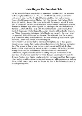John Hughes The Breakfast Club
For this movie reflection essay I chose to write about The Breakfast Club. Directed
by John Hughes and released in 1985, The Breakfast Club is a fast paced drama
with comedy mixed in. The Breakfast Club included lead stars such as Emilio
Estevez, Paul Gleason, Anthony Michael Hall, John Kapelos, Judd Nelson, Molly
Ringwald, and Ally Sheedy. The movie begins with five students who all fit into a
specific stereotypes and have never associated with each other, spending Saturday in
detention at Shermer High Schooltogether. All arriving at 7:06 a.m. Brian Johnson
the brain (Anthony Michael Hall), John Bender the criminal (Judd Nelson), Clair
Standish the princess (Molly Ringwald), Andrew Clark the athlete (Emilio Estevez),
and Allison Reynolds the basket case (Ally Sheedy) are greeted by the overly strict
vice principal, Richard Vernon (Paul Gleason). The only thing these five students
have in common is they all have to write a thousand word essay over the next eight
hours and... Show more content on Helpwriting.net ...
The movie revolves around the five individuals trying break out of their specific
stereotypes and express their own thoughts and emotions, rather than just towing the
line of the stereotype they ve been put into by their parents and friends. Hughes
wanted to show people that just because you don t look or act like someone doesn t
mean you can t become friends or find commonalities with that individual.
Furthermore, Hughes shows the benefit of waiting until you understand why an
individual acts or dresses a specific way rather than just assuming their reasons for
doing so. Another issue Hughes touches on is how bad parenting effects these student
s lives and personalities. Abuse, neglect, and pressure are all issues that these students
face with their parents and is what has, in part, put them in the shells that they start in
at the beginning of the
 
