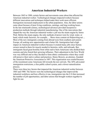 American Industrial Workers
Between 1865 to 1900, certain factors and movements came about that affected the
American industrial worker. Technological changes impacted workers because
different innovations and techniques helped make their work more efficient.
Immigration increased employment in the urban population. Also, the labor unions
came about because of poor living conditions, earnings, and long working hours.
In the late nineteenth century, technological advances provided inexpensive
production methods through industrial manufacturing. One of the innovations that
shaped the way the American industrial worker s job was the steam engine by James
Watt. Before the steam engine, the only methods of power were by wind, water, or
hand, which made factories, for example, ... Show more content on Helpwriting.net ...
Most of the new immigrants coming from abroad were from southern and eastern
Europe, all seeking new opportunities and a better life. Immigration had a high
impact on American industrial workers because it created many jobs since factory
owners turned to them for muscle needed in factories, mills, and railroads. But,
immigrants faced great hostility from white native born Americans who disliked their
customs and also feared their growing influence. Their adjustment to the New World
was very difficult and so they decided to form ethnic communities where they could
still preserve their native culture and practices. Henry Bowers, an attorney, founded
the American Protective Association in 1887. This organization was created because
of the resentment some Americans felt towards the new arrivals. The APA advocated
immigration restrictions, a free public school system, and a slower naturalization
process.
There were three key factors that impacted the American industrial worker between
1865 and 1900. The factors were the technological changes that improved the
industrial workforce and how effective it ran, immigration into the U.S that increased
the number of job opportunities, and labor unions that brought workers together to
fight for one
 