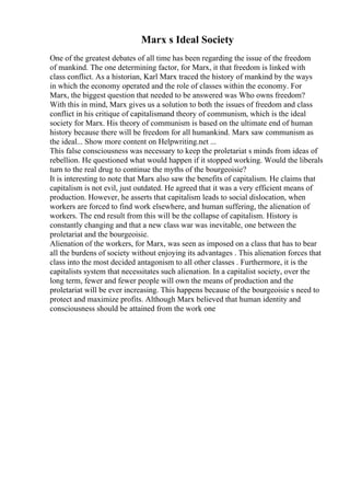 Marx s Ideal Society
One of the greatest debates of all time has been regarding the issue of the freedom
of mankind. The one determining factor, for Marx, it that freedom is linked with
class conflict. As a historian, Karl Marx traced the history of mankind by the ways
in which the economy operated and the role of classes within the economy. For
Marx, the biggest question that needed to be answered was Who owns freedom?
With this in mind, Marx gives us a solution to both the issues of freedom and class
conflict in his critique of capitalismand theory of communism, which is the ideal
society for Marx. His theory of communism is based on the ultimate end of human
history because there will be freedom for all humankind. Marx saw communism as
the ideal... Show more content on Helpwriting.net ...
This false consciousness was necessary to keep the proletariat s minds from ideas of
rebellion. He questioned what would happen if it stopped working. Would the liberals
turn to the real drug to continue the myths of the bourgeoisie?
It is interesting to note that Marx also saw the benefits of capitalism. He claims that
capitalism is not evil, just outdated. He agreed that it was a very efficient means of
production. However, he asserts that capitalism leads to social dislocation, when
workers are forced to find work elsewhere, and human suffering, the alienation of
workers. The end result from this will be the collapse of capitalism. History is
constantly changing and that a new class war was inevitable, one between the
proletariat and the bourgeoisie.
Alienation of the workers, for Marx, was seen as imposed on a class that has to bear
all the burdens of society without enjoying its advantages . This alienation forces that
class into the most decided antagonism to all other classes . Furthermore, it is the
capitalists system that necessitates such alienation. In a capitalist society, over the
long term, fewer and fewer people will own the means of production and the
proletariat will be ever increasing. This happens because of the bourgeoisie s need to
protect and maximize profits. Although Marx believed that human identity and
consciousness should be attained from the work one
 